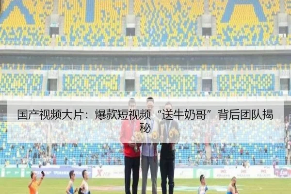 国产视频大片：爆款短视频“送牛奶哥”背后团队揭秘